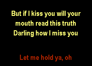 But if I kiss you will your
mouth read this truth

Darling how I miss you

Let me hold ya, oh