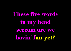 These five words
in my head
scream are we
havin' fun yet?

g