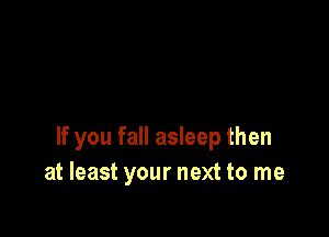 If you fall asleep then
at least your next to me