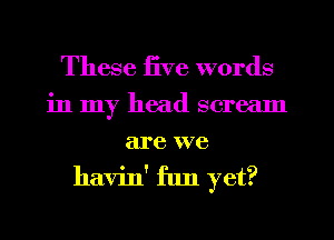 These five words
in my head scream
are we
havin' fun yet?