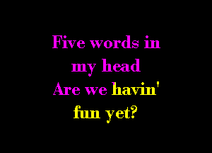 Five words in

my head

Are we havin'

fun yet?