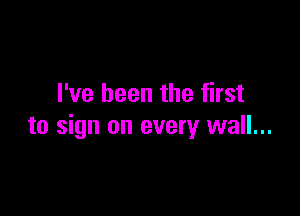 I've been the first

to sign on every wall...