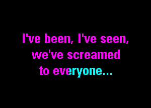 I've been, I've seen,

we've screamed
to everyone...