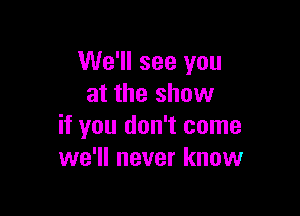 We'll see you
at the show

if you don't come
we'll never know