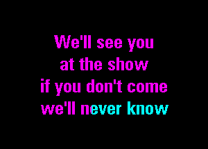 We'll see you
at the show

if you don't come
we'll never know