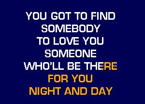 YOU GOT TO FIND
SOMEBODY
TO LOVE YOU
SOMEONE
WHO'LL BE THERE
FOR YOU

NIGHT AND DAY I
