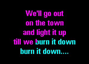 We'll go out
on the town

and light it up
till we burn it down
burn it down....