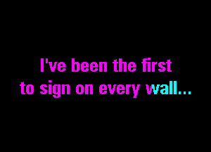 I've been the first

to sign on every wall...