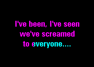 I've been, I've seen

we've screamed
to everyone....