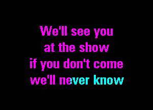 We'll see you
at the show

if you don't come
we'll never know