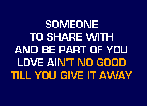 SOMEONE
TO SHARE WITH
AND BE PART OF YOU
LOVE AIN'T NO GOOD
TILL YOU GIVE IT AWAY