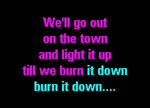 We'll go out
on the town

and light it up
till we burn it down
burn it down....