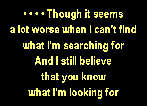 0 0 0 0 Though it seems
a lot worse when I canT find
what I'm searching for

And I still believe
that you know
what Pm looking for