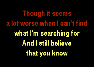 Though it seems
a lot worse when I can't find

what Pm searching for
And I still believe
that you know