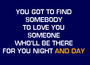 YOU GOT TO FIND
SOMEBODY
TO LOVE YOU
SOMEONE
VVHO'LL BE THERE
FOR YOU NIGHT AND DAY