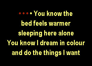 0 0 0 0 You know the
bed feels warmer

sleeping here alone
You know I dream in colour
and do the things I want