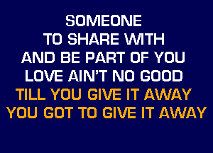 SOMEONE
TO SHARE WITH
AND BE PART OF YOU
LOVE AIN'T NO GOOD
TILL YOU GIVE IT AWAY
YOU GOT TO GIVE IT AWAY