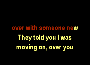 over with someone new

They told you I was
moving on, over you