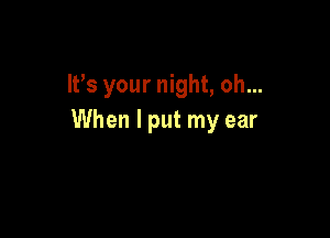 It's your night, oh...

When I put my ear