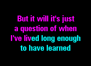 But it will it's just
a question of when

I've lived long enough
to have learned