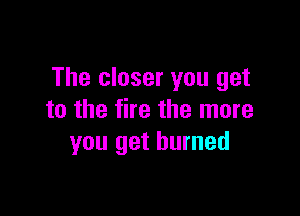 The closer you get

to the fire the more
you get burned