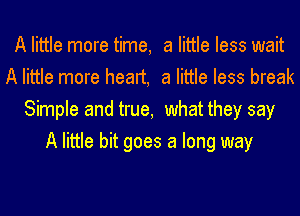 A little more time, a little less wait
A little more heart, a little less break
Simple and true, what they say
A little bit goes a long way