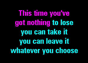 This time you've
got nothing to lose

you can take it
you can leave it
whatever you choose