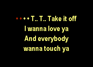 . . o o T.. T.. Take it off
I wanna love ya

And everybody
wanna touch ya