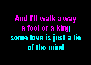 And I'll walk away
a fool or a king

some love is just a lie
of the mind