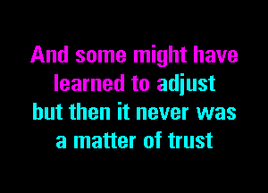 And some might have
learned to adjust

but then it never was
a matter of trust