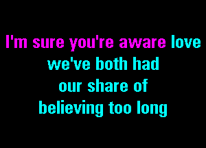 I'm sure you're aware love
we've both had

our share of
believing too long