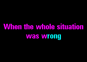 When the whole situation

was wrong