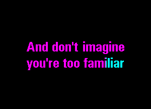 And don't imagine

you're too familiar