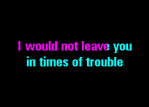 I would not leave you

in times of trouble