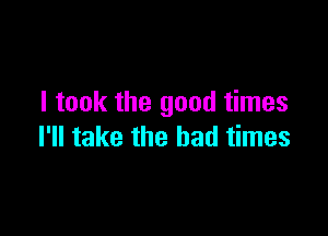 I took the good times

I'll take the bad times