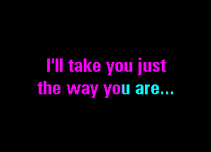 I'll take you iust

the way you are...