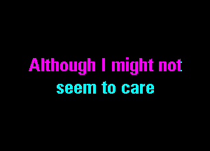 Although I might not

seem to care