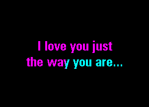 I love you just

the way you are...