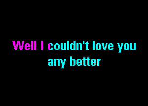 Well I couldn't love you

any better