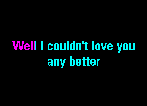 Well I couldn't love you

any better