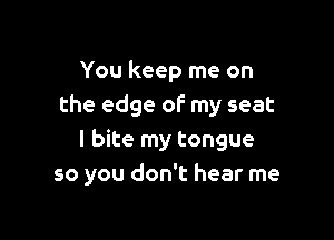 You keep me on
the edge of my seat

I bite my tongue
so you don't hear me