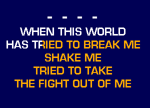 WHEN THIS WORLD
HAS TRIED TO BREAK ME
SHAKE ME
TRIED TO TAKE
THE FIGHT OUT OF ME