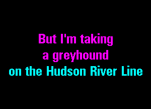 But I'm taking

a greyhound
on the Hudson River Line