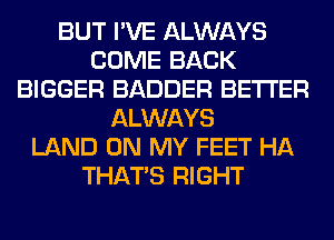 BUT I'VE ALWAYS
COME BACK
BIGGER BADDER BETTER
ALWAYS
LAND ON MY FEET HA
THAT'S RIGHT