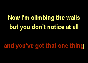 Now Pm climbing the walls
but you donT notice at all

and yone got that one thing
