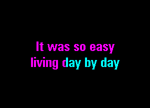 It was so easy

living day by day