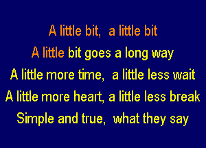 A little bit, a little bit
A little bit goes a long way
A little more time, a little less wait
A little more heart, a little less break
Simple and true, what they say