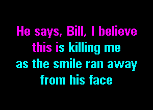 He says, Bill, I believe
this is killing me

as the smile ran away
from his face