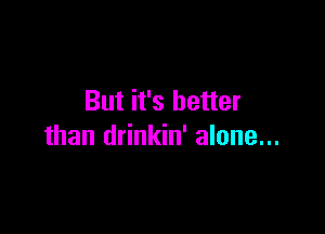 But it's better

than drinkin' alone...