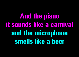 And the piano
it sounds like a carnival

and the microphone
smells like a beer